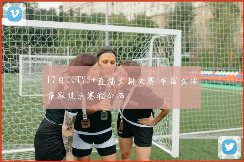 17日CCTV5+直播女排决赛 中国女排争冠焦点赛程公布