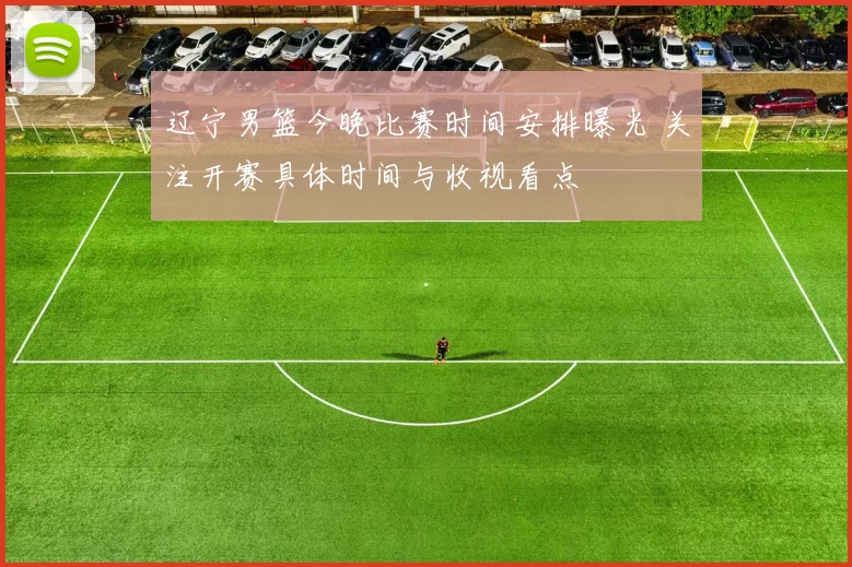 辽宁男篮今晚比赛时间安排曝光 关注开赛具体时间与收视看点