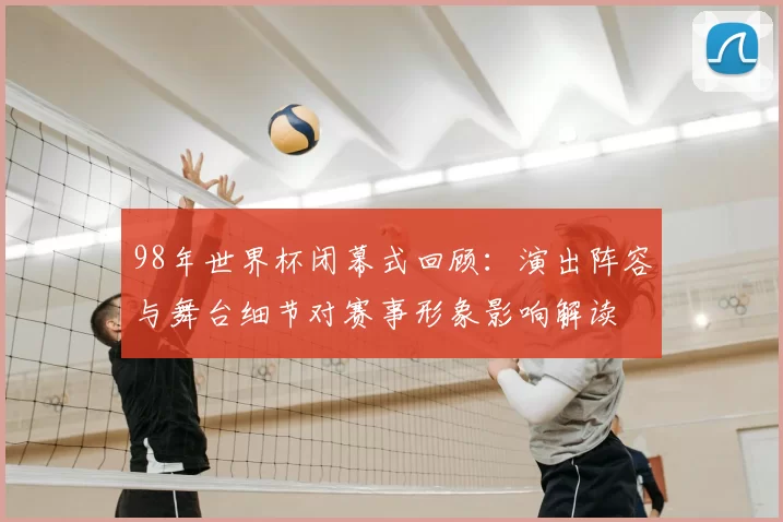 98年世界杯闭幕式回顾：演出阵容与舞台细节对赛事形象影响解读