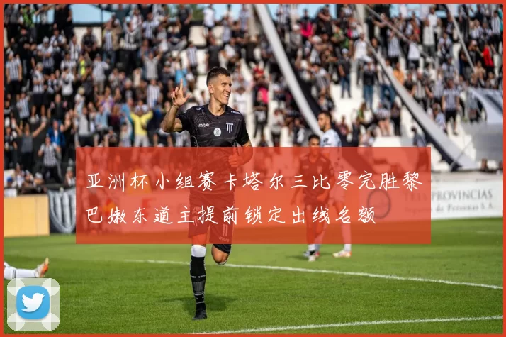 亚洲杯小组赛卡塔尔三比零完胜黎巴嫩东道主提前锁定出线名额