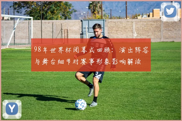 98年世界杯闭幕式回顾：演出阵容与舞台细节对赛事形象影响解读