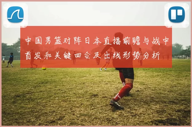 中国男篮对阵日本直播前瞻与战中首发和关键回合及出线形势分析