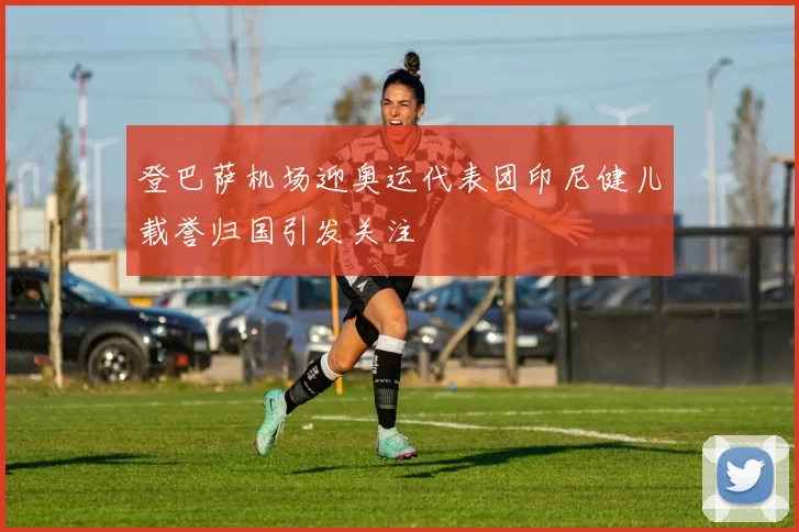 登巴萨机场迎奥运代表团印尼健儿载誉归国引发关注