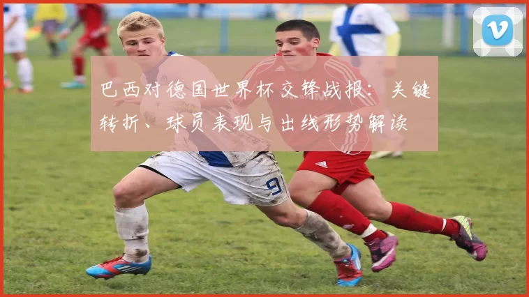 巴西对德国世界杯交锋战报：关键转折、球员表现与出线形势解读