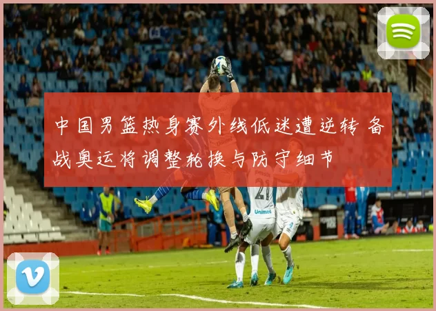 中国男篮热身赛外线低迷遭逆转 备战奥运将调整轮换与防守细节