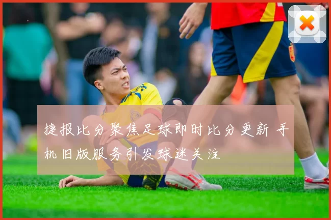 捷报比分聚焦足球即时比分更新 手机旧版服务引发球迷关注