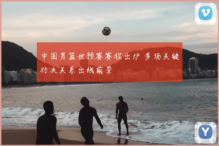 中国男篮世预赛赛程出炉 多场关键对决关系出线前景