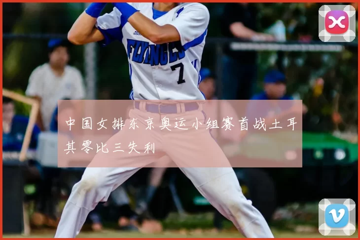中国女排东京奥运小组赛首战土耳其零比三失利
