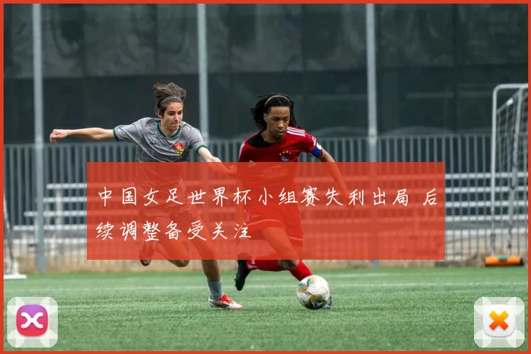 中国女足世界杯小组赛失利出局 后续调整备受关注