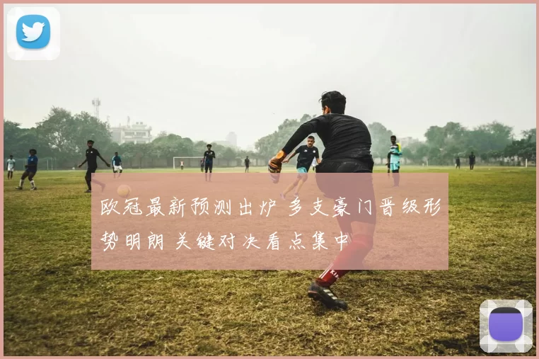 欧冠最新预测出炉 多支豪门晋级形势明朗 关键对决看点集中