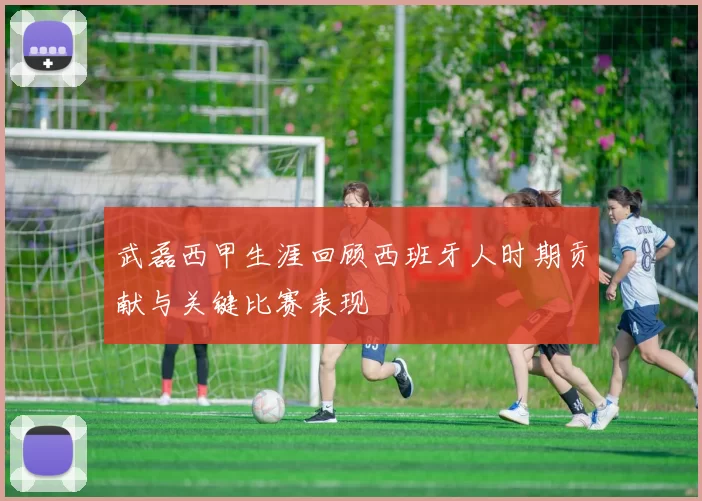 武磊西甲生涯回顾西班牙人时期贡献与关键比赛表现