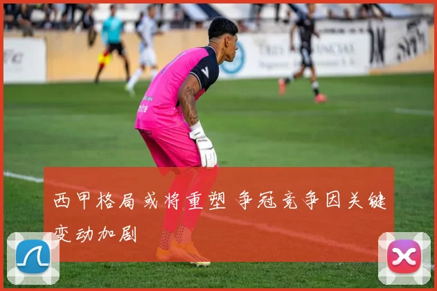 西甲格局或将重塑 争冠竞争因关键变动加剧