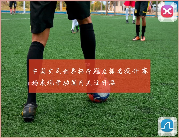 中国女足世界杯夺冠后排名提升 赛场表现带动国内关注升温