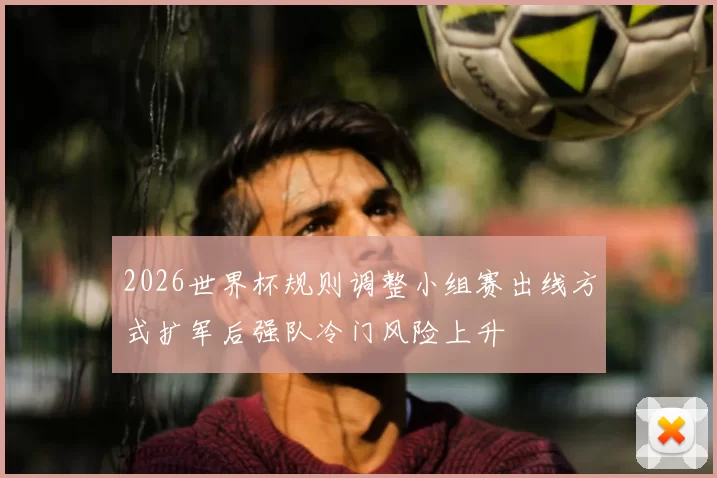 2026世界杯规则调整小组赛出线方式扩军后强队冷门风险上升