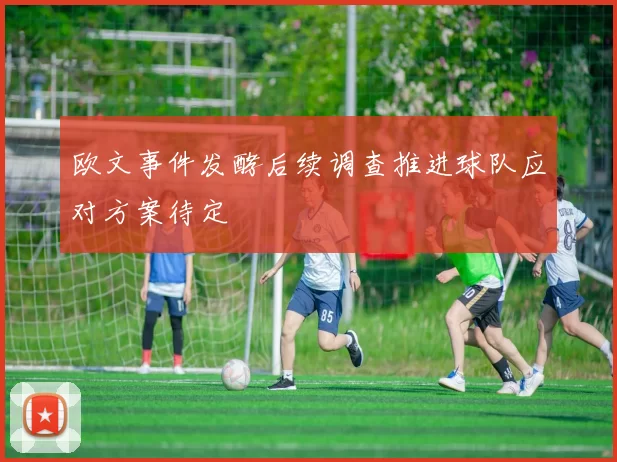 欧文事件发酵后续调查推进球队应对方案待定