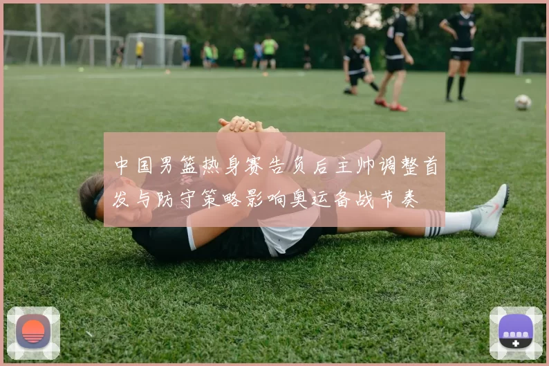 中国男篮热身赛告负后主帅调整首发与防守策略影响奥运备战节奏