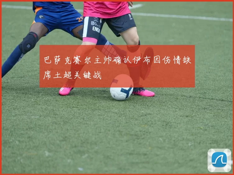 巴萨克赛尔主帅确认伊布因伤情缺席土超关键战