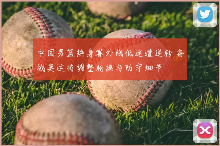 中国男篮热身赛外线低迷遭逆转 备战奥运将调整轮换与防守细节