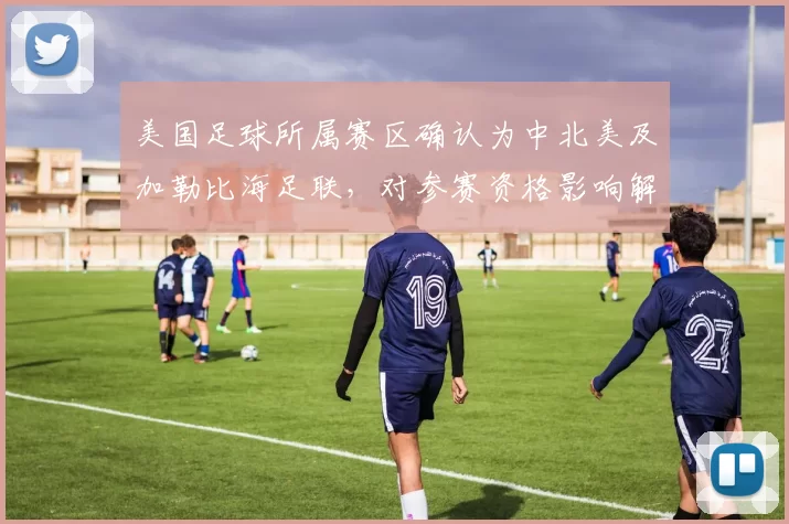 美国足球所属赛区确认为中北美及加勒比海足联,对参赛资格影响解析