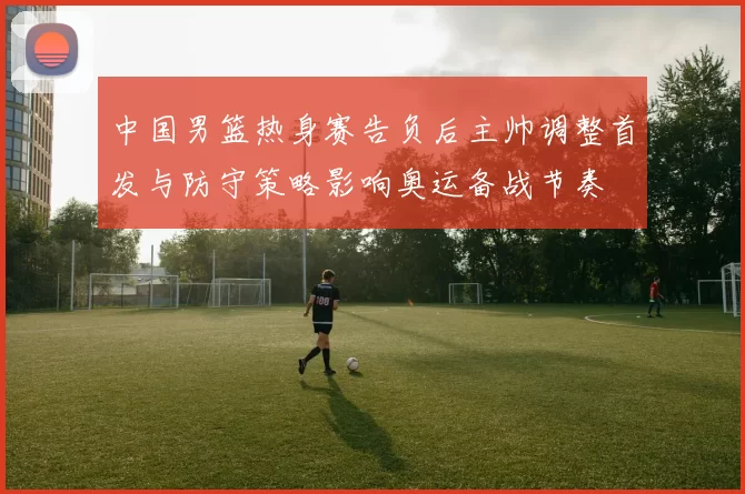 中国男篮热身赛告负后主帅调整首发与防守策略影响奥运备战节奏