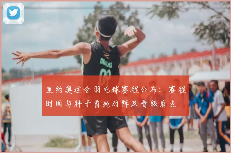 里约奥运会羽毛球赛程公布：赛程时间与种子首轮对阵及晋级看点