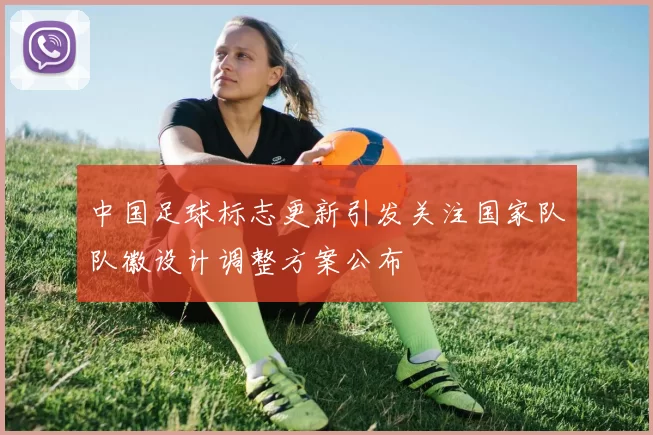 中国足球标志更新引发关注国家队队徽设计调整方案公布