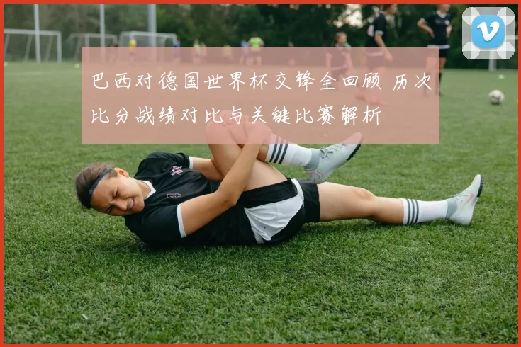 巴西对德国世界杯交锋全回顾 历次比分战绩对比与关键比赛解析