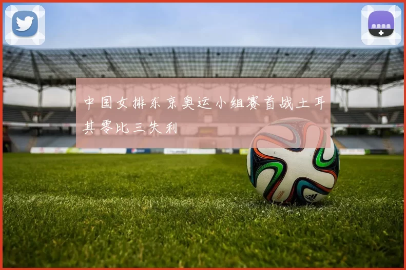 中国女排东京奥运小组赛首战土耳其零比三失利