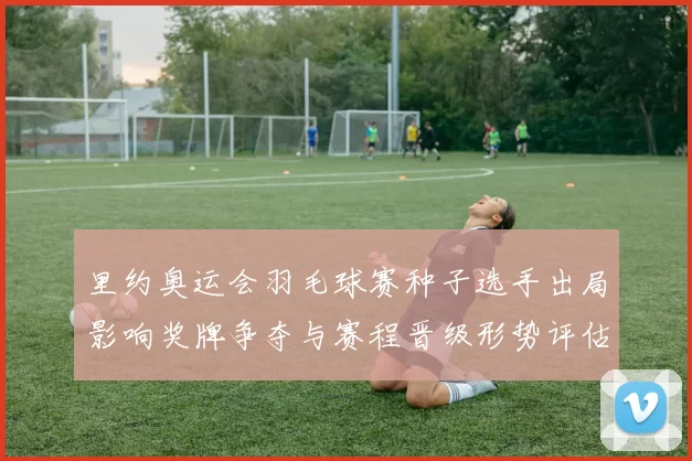 里约奥运会羽毛球赛种子选手出局影响奖牌争夺与赛程晋级形势评估