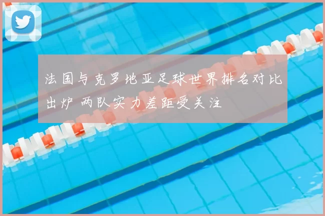 法国与克罗地亚足球世界排名对比出炉 两队实力差距受关注