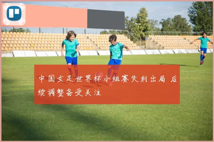 中国女足世界杯小组赛失利出局 后续调整备受关注
