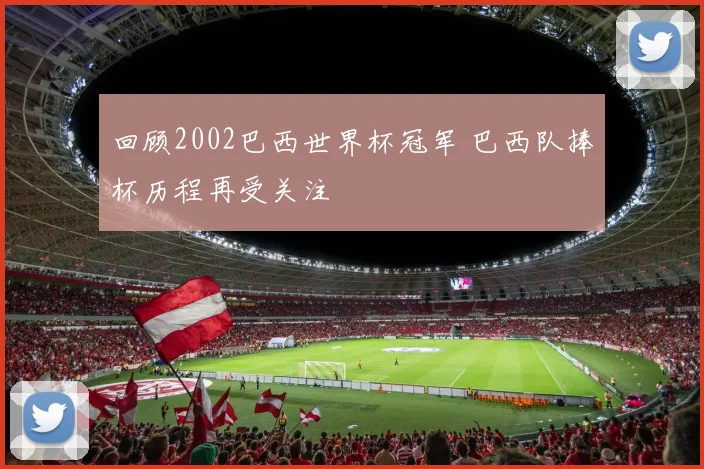 回顾2002巴西世界杯冠军 巴西队捧杯历程再受关注
