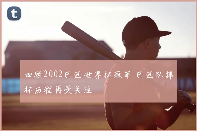 回顾2002巴西世界杯冠军 巴西队捧杯历程再受关注