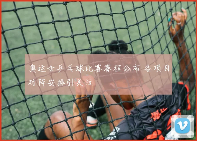 奥运会乒乓球比赛赛程公布 各项目对阵安排引关注
