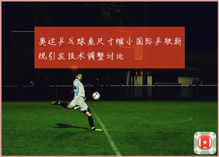 奥运乒乓球桌尺寸缩小国际乒联新规引发技术调整讨论
