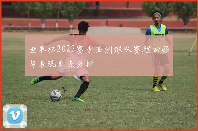 世界杯2022赛季亚洲球队赛程回顾与表现看点分析